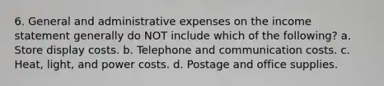 6. General and administrative expenses on the income statement generally do NOT include which of the following? a. Store display costs. b. Telephone and communication costs. c. Heat, light, and power costs. d. Postage and office supplies.