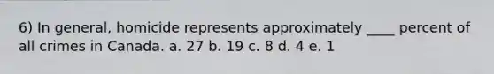 6) In general, homicide represents approximately ____ percent of all crimes in Canada. a. 27 b. 19 c. 8 d. 4 e. 1