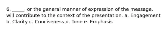 6. _____, or the general manner of expression of the message, will contribute to the context of the presentation. a. Engagement b. Clarity c. Conciseness d. Tone e. Emphasis