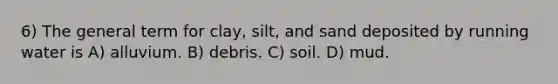 6) The general term for clay, silt, and sand deposited by running water is A) alluvium. B) debris. C) soil. D) mud.