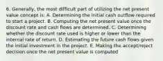 6. Generally, the most difficult part of utilizing the net present value concept is: A. Determining the initial cash outflow required to start a project. B. Computing the net present value once the discount rate and cash flows are determined. C. Determining whether the discount rate used is higher or lower than the internal rate of return. D. Estimating the future cash flows given the initial investment in the project. E. Making the accept/reject decision once the net present value is computed