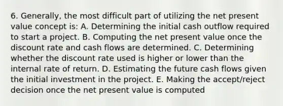 6. Generally, the most difficult part of utilizing the net present value concept is: A. Determining the initial cash outflow required to start a project. B. Computing the net present value once the discount rate and cash flows are determined. C. Determining whether the discount rate used is higher or lower than the internal rate of return. D. Estimating the future cash flows given the initial investment in the project. E. Making the accept/reject decision once the net present value is computed