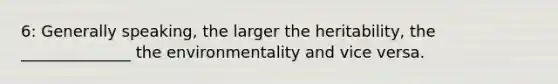 6: Generally speaking, the larger the heritability, the ______________ the environmentality and vice versa.