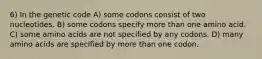 6) In the genetic code A) some codons consist of two nucleotides. B) some codons specify more than one amino acid. C) some amino acids are not specified by any codons. D) many amino acids are specified by more than one codon.