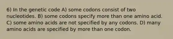 6) In the genetic code A) some codons consist of two nucleotides. B) some codons specify more than one amino acid. C) some amino acids are not specified by any codons. D) many amino acids are specified by more than one codon.