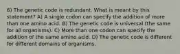 6) The genetic code is redundant. What is meant by this statement? A) A single codon can specify the addition of more than one amino acid. B) The genetic code is universal (the same for all organisms). C) More than one codon can specify the addition of the same amino acid. D) The genetic code is different for different domains of organisms.