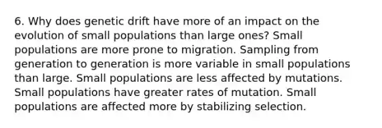 6. Why does genetic drift have more of an impact on the evolution of small populations than large ones? Small populations are more prone to migration. Sampling from generation to generation is more variable in small populations than large. Small populations are less affected by mutations. Small populations have greater rates of mutation. Small populations are affected more by stabilizing selection.