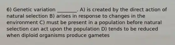 6) Genetic variation ________. A) is created by the direct action of natural selection B) arises in response to changes in the environment C) must be present in a population before natural selection can act upon the population D) tends to be reduced when diploid organisms produce gametes