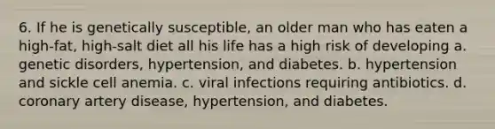 6. If he is genetically susceptible, an older man who has eaten a high-fat, high-salt diet all his life has a high risk of developing a. genetic disorders, hypertension, and diabetes. b. hypertension and sickle cell anemia. c. viral infections requiring antibiotics. d. coronary artery disease, hypertension, and diabetes.