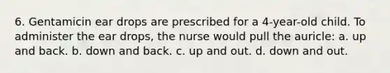 6. Gentamicin ear drops are prescribed for a 4-year-old child. To administer the ear drops, the nurse would pull the auricle: a. up and back. b. down and back. c. up and out. d. down and out.