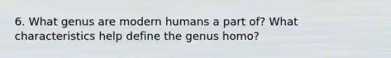 6. What genus are modern humans a part of? What characteristics help define the genus homo?