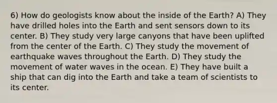 6) How do geologists know about the inside of the Earth? A) They have drilled holes into the Earth and sent sensors down to its center. B) They study very large canyons that have been uplifted from the center of the Earth. C) They study the movement of earthquake waves throughout the Earth. D) They study the movement of water waves in the ocean. E) They have built a ship that can dig into the Earth and take a team of scientists to its center.