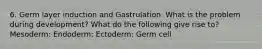 6. Germ layer induction and Gastrulation. What is the problem during development? What do the following give rise to? Mesoderm: Endoderm: Ectoderm: Germ cell