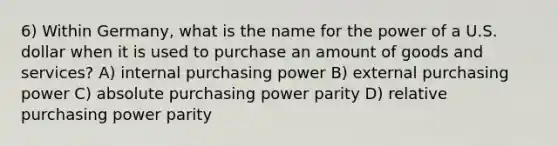 6) Within Germany, what is the name for the power of a U.S. dollar when it is used to purchase an amount of goods and services? A) internal purchasing power B) external purchasing power C) absolute purchasing power parity D) relative purchasing power parity