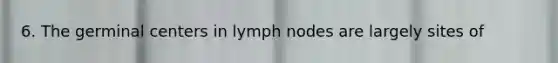 6. The germinal centers in lymph nodes are largely sites of