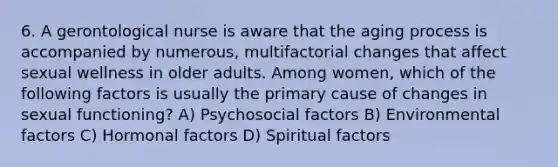 6. A gerontological nurse is aware that the aging process is accompanied by numerous, multifactorial changes that affect sexual wellness in older adults. Among women, which of the following factors is usually the primary cause of changes in sexual functioning? A) Psychosocial factors B) Environmental factors C) Hormonal factors D) Spiritual factors