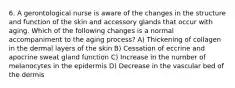 6. A gerontological nurse is aware of the changes in the structure and function of the skin and accessory glands that occur with aging. Which of the following changes is a normal accompaniment to the aging process? A) Thickening of collagen in the dermal layers of the skin B) Cessation of eccrine and apocrine sweat gland function C) Increase in the number of melanocytes in the epidermis D) Decrease in the vascular bed of the dermis