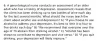 6. A gerontological nurse conducts an assessment of an older adult who has a history of depression. Assessment reveals that the client has been drinking up to two bottles of wine each day for the last several months. What should the nurse teach the client about alcohol use and depression? A) "If you choose to use alcohol to address your depression, it's best to limit it to four to five drinks each day." B) "We recommend that everyone over the age of 70 abstain from drinking alcohol." C) "Alcohol has been shown to contribute to depression and vice versa." D) "If you quit drinking, your depression will likely improve."