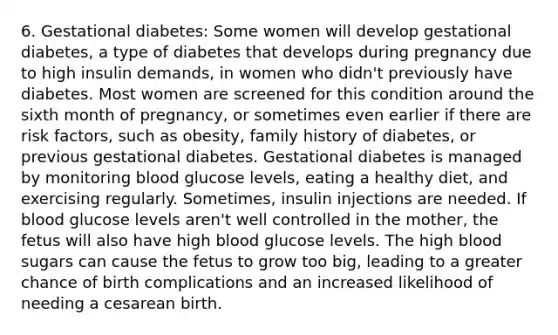 6. Gestational diabetes: Some women will develop gestational diabetes, a type of diabetes that develops during pregnancy due to high insulin demands, in women who didn't previously have diabetes. Most women are screened for this condition around the sixth month of pregnancy, or sometimes even earlier if there are risk factors, such as obesity, family history of diabetes, or previous gestational diabetes. Gestational diabetes is managed by monitoring blood glucose levels, eating a healthy diet, and exercising regularly. Sometimes, insulin injections are needed. If blood glucose levels aren't well controlled in the mother, the fetus will also have high blood glucose levels. The high blood sugars can cause the fetus to grow too big, leading to a greater chance of birth complications and an increased likelihood of needing a cesarean birth.