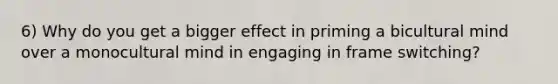 6) Why do you get a bigger effect in priming a bicultural mind over a monocultural mind in engaging in frame switching?