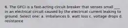 6. The GFCI is a fast-acting circuit breaker that senses small ___ in an electrical circuit caused by the electrical current leaking to ground. Select one: a. imbalances b. watt loss c. voltage drops d. resistance