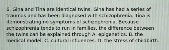 6. Gina and Tina are identical twins. Gina has had a series of traumas and has been diagnosed with schizophrenia. Tina is demonstrating no symptoms of schizophrenia. Because schizophrenia tends to run in families, the difference between the twins can be explained through A. epigenetics. B. the medical model. C. cultural influences. D. the stress of childbirth.