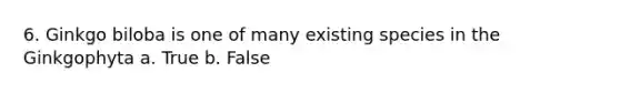 6. Ginkgo biloba is one of many existing species in the Ginkgophyta a. True b. False