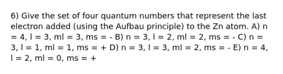 6) Give the set of four quantum numbers that represent the last electron added (using the Aufbau principle) to the Zn atom. A) n = 4, l = 3, ml = 3, ms = - B) n = 3, l = 2, ml = 2, ms = - C) n = 3, l = 1, ml = 1, ms = + D) n = 3, l = 3, ml = 2, ms = - E) n = 4, l = 2, ml = 0, ms = +