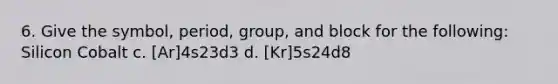 6. Give the symbol, period, group, and block for the following: Silicon Cobalt c. [Ar]4s23d3 d. [Kr]5s24d8