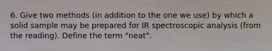 6. Give two methods (in addition to the one we use) by which a solid sample may be prepared for IR spectroscopic analysis (from the reading). Define the term "neat".