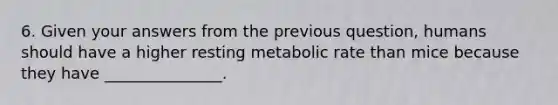 6. Given your answers from the previous question, humans should have a higher resting metabolic rate than mice because they have _______________.