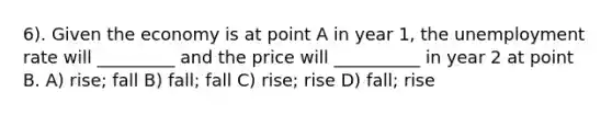 6). Given the economy is at point A in year 1, the unemployment rate will _________ and the price will __________ in year 2 at point B. A) rise; fall B) fall; fall C) rise; rise D) fall; rise