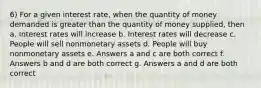 6) For a given interest rate, when the quantity of money demanded is greater than the quantity of money supplied, then a. Interest rates will increase b. Interest rates will decrease c. People will sell nonmonetary assets d. People will buy nonmonetary assets e. Answers a and c are both correct f. Answers b and d are both correct g. Answers a and d are both correct