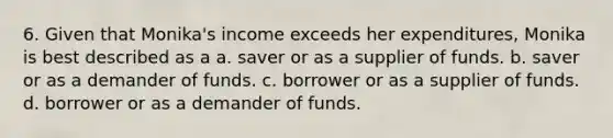 6. Given that Monika's income exceeds her expenditures, Monika is best described as a a. saver or as a supplier of funds. b. saver or as a demander of funds. c. borrower or as a supplier of funds. d. borrower or as a demander of funds.