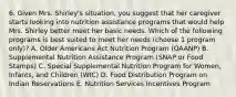 6. Given Mrs. Shirley's situation, you suggest that her caregiver starts looking into nutrition assistance programs that would help Mrs. Shirley better meet her basic needs. Which of the following programs is best suited to meet her needs (choose 1 program only)? A. Older Americans Act Nutrition Program (OAANP) B. Supplemental Nutrition Assistance Program (SNAP or Food Stamps) C. Special Supplemental Nutrition Program for Women, Infants, and Children (WIC) D. Food Distribution Program on Indian Reservations E. Nutrition Services Incentives Program