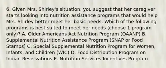 6. Given Mrs. Shirley's situation, you suggest that her caregiver starts looking into nutrition assistance programs that would help Mrs. Shirley better meet her basic needs. Which of the following programs is best suited to meet her needs (choose 1 program only)? A. Older Americans Act Nutrition Program (OAANP) B. Supplemental Nutrition Assistance Program (SNAP or Food Stamps) C. Special Supplemental Nutrition Program for Women, Infants, and Children (WIC) D. Food Distribution Program on Indian Reservations E. Nutrition Services Incentives Program