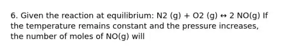 6. Given the reaction at equilibrium: N2 (g) + O2 (g) ↔ 2 NO(g) If the temperature remains constant and the pressure increases, the number of moles of NO(g) will