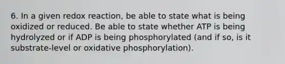 6. In a given redox reaction, be able to state what is being oxidized or reduced. Be able to state whether ATP is being hydrolyzed or if ADP is being phosphorylated (and if so, is it substrate-level or oxidative phosphorylation).