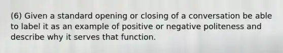 (6) Given a standard opening or closing of a conversation be able to label it as an example of positive or negative politeness and describe why it serves that function.