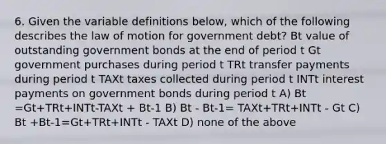 6. Given the variable definitions below, which of the following describes the law of motion for government debt? Bt value of outstanding government bonds at the end of period t Gt government purchases during period t TRt transfer payments during period t TAXt taxes collected during period t INTt interest payments on government bonds during period t A) Bt =Gt+TRt+INTt-TAXt + Bt-1 B) Bt - Bt-1= TAXt+TRt+INTt - Gt C) Bt +Bt-1=Gt+TRt+INTt - TAXt D) none of the above