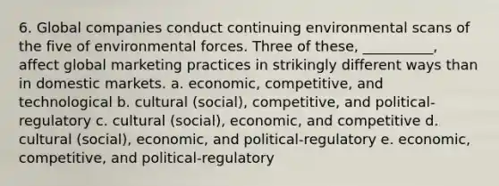 6. Global companies conduct continuing environmental scans of the five of environmental forces. Three of these, __________, affect global marketing practices in strikingly different ways than in domestic markets. a. economic, competitive, and technological b. cultural (social), competitive, and political-regulatory c. cultural (social), economic, and competitive d. cultural (social), economic, and political-regulatory e. economic, competitive, and political-regulatory