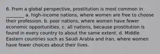 6. From a global perspective, prostitution is most common in ________ a. high-income nations, where women are free to choose their profession. b. poor nations, where women have fewer economic opportunities. c. all nations, because prostitution is found in every country to about the same extent. d. Middle Eastern countries such as Saudi Arabia and Iran, where women have fewer choices about their lives.