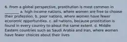 6. From a global perspective, prostitution is most common in ________ a. high-income nations, where women are free to choose their profession. b. poor nations, where women have fewer economic opportunities. c. all nations, because prostitution is found in every country to about the same extent. d. Middle Eastern countries such as Saudi Arabia and Iran, where women have fewer choices about their lives