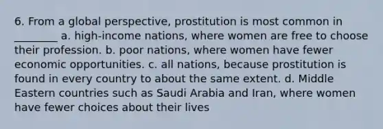 6. From a global perspective, prostitution is most common in ________ a. high-income nations, where women are free to choose their profession. b. poor nations, where women have fewer economic opportunities. c. all nations, because prostitution is found in every country to about the same extent. d. Middle Eastern countries such as Saudi Arabia and Iran, where women have fewer choices about their lives