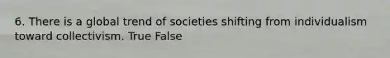 6. There is a global trend of societies shifting from individualism toward collectivism. True False