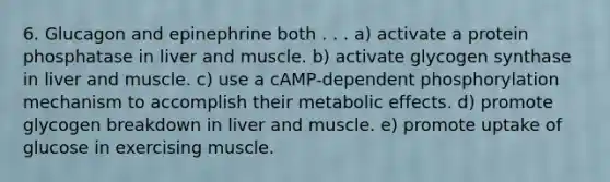 6. Glucagon and epinephrine both . . . a) activate a protein phosphatase in liver and muscle. b) activate glycogen synthase in liver and muscle. c) use a cAMP-dependent phosphorylation mechanism to accomplish their metabolic effects. d) promote glycogen breakdown in liver and muscle. e) promote uptake of glucose in exercising muscle.