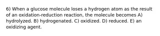 6) When a glucose molecule loses a hydrogen atom as the result of an oxidation-reduction reaction, the molecule becomes A) hydrolyzed. B) hydrogenated. C) oxidized. D) reduced. E) an oxidizing agent.