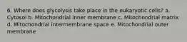 6. Where does glycolysis take place in the eukaryotic cells? a. Cytosol b. Mitochondrial inner membrane c. Mitochondrial matrix d. Mitochondrial intermembrane space e. Mitochondrial outer membrane