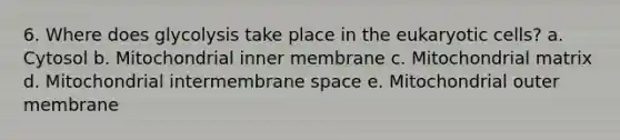 6. Where does glycolysis take place in the eukaryotic cells? a. Cytosol b. Mitochondrial inner membrane c. Mitochondrial matrix d. Mitochondrial intermembrane space e. Mitochondrial outer membrane