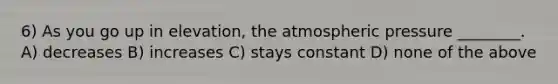 6) As you go up in elevation, the atmospheric pressure ________. A) decreases B) increases C) stays constant D) none of the above